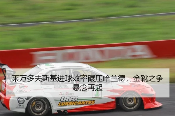莱万多夫斯基进球效率碾压哈兰德，金靴之争悬念再起